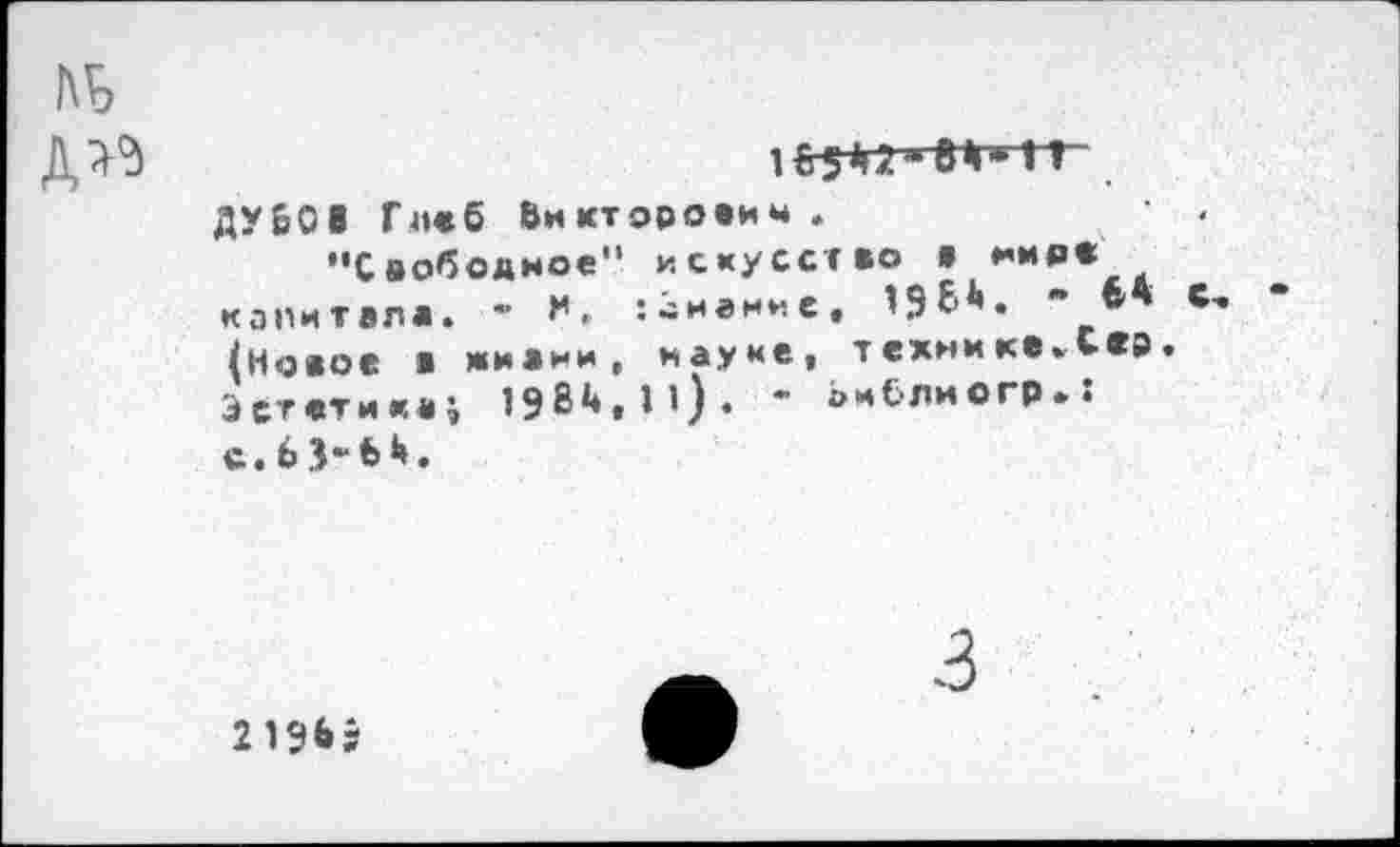 ﻿дм
1б542»вМ»1Г
ДУБОВ Глеб Викторович .
"Свободное" искусство а мире капитала. - :~намне, 19 (Новое ■ жиани, науке, технике»Сер Эстетика; 19В*♦, 11) . " аи&лиогр». с.бЗ-ЬН.
3
2 196Э